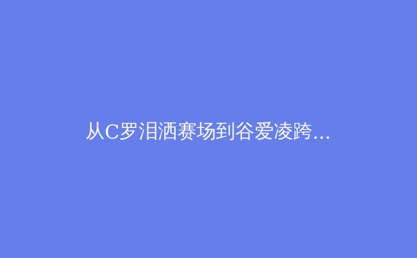 从C罗泪洒赛场到谷爱凌跨界突破：现代运动员生涯周期管理的科学与艺术 - 4