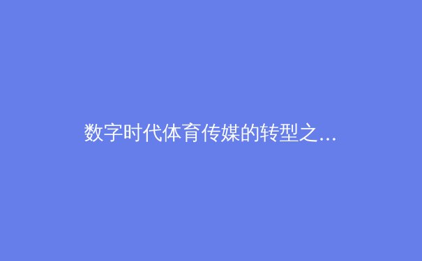 数字时代体育传媒的转型之路：从传统报道到沉浸式体验的创新探索 - 2